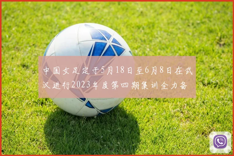 中国女足定于5月18日至6月8日在武汉进行2023年度第四期集训全力备战国际赛事
