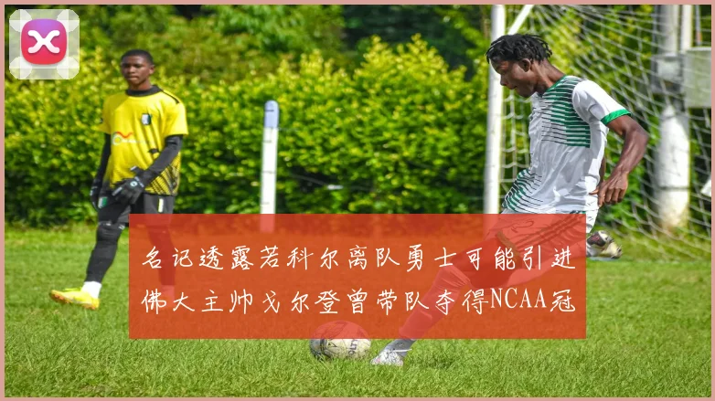 名记透露若科尔离队勇士可能引进佛大主帅戈尔登曾带队夺得NCAA冠军