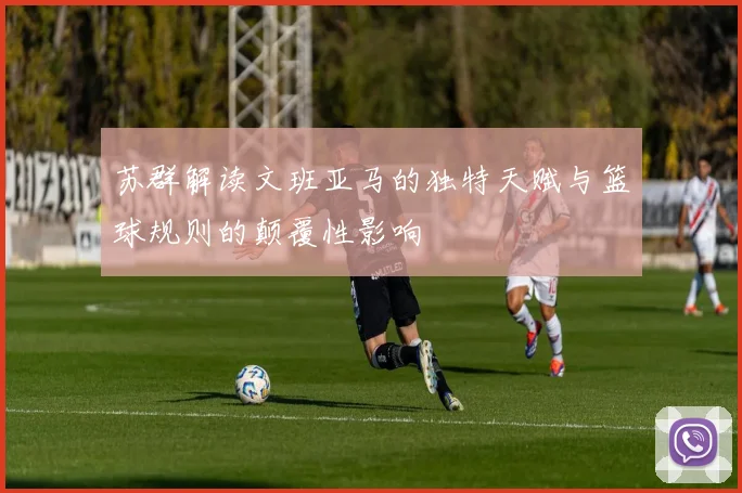 苏群解读文班亚马的独特天赋与篮球规则的颠覆性影响