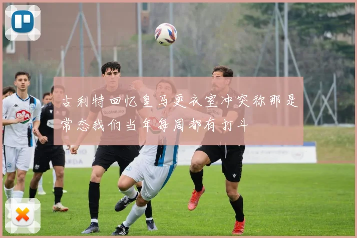 古利特回忆皇马更衣室冲突称那是常态我们当年每周都有打斗