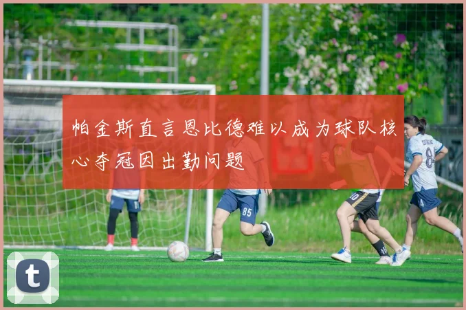 帕金斯直言恩比德难以成为球队核心夺冠因出勤问题