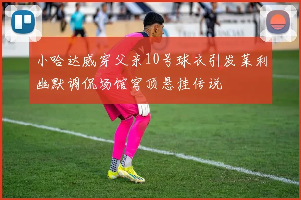 小哈达威穿父亲10号球衣引发莱利幽默调侃场馆穹顶悬挂传说