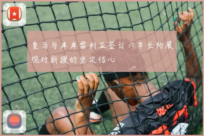 皇马与库库雷利亚签订六年长约展现对新援的坚定信心
