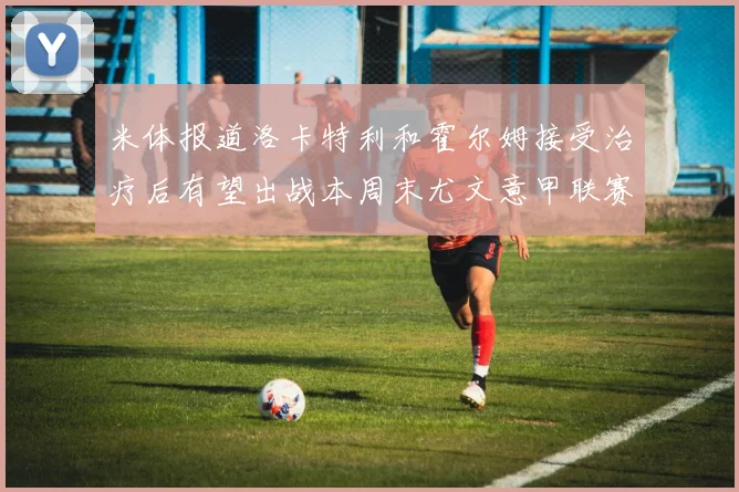 米体报道洛卡特利和霍尔姆接受治疗后有望出战本周末尤文意甲联赛