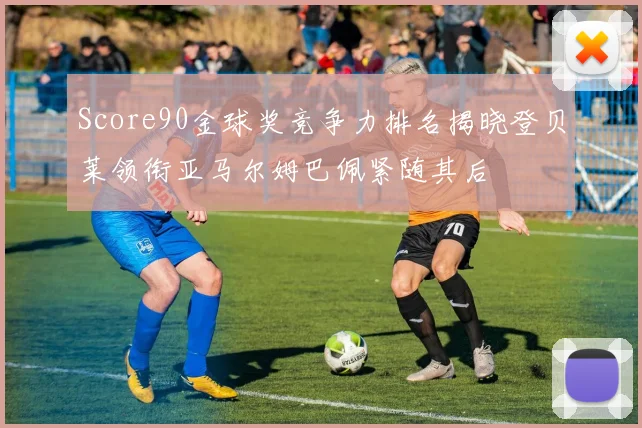 Score90金球奖竞争力排名揭晓登贝莱领衔亚马尔姆巴佩紧随其后