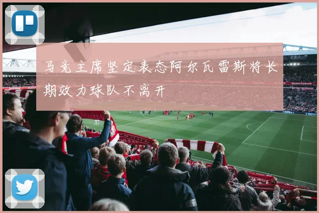 马竞主席坚定表态阿尔瓦雷斯将长期效力球队不离开