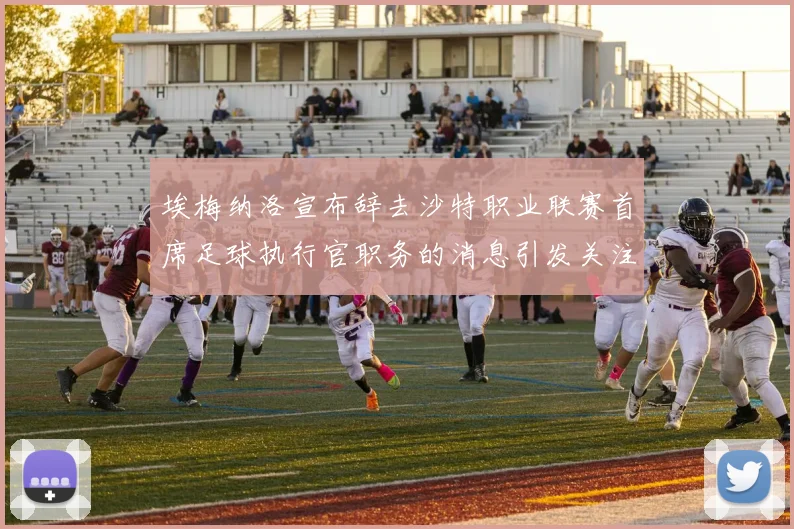 埃梅纳洛宣布辞去沙特职业联赛首席足球执行官职务的消息引发关注