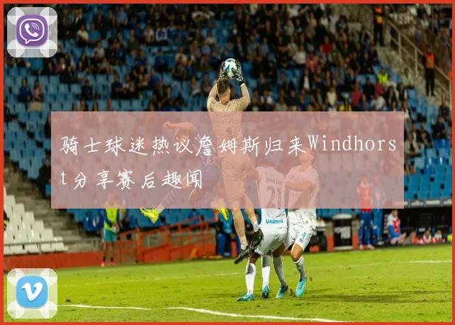 骑士球迷热议詹姆斯归来Windhorst分享赛后趣闻