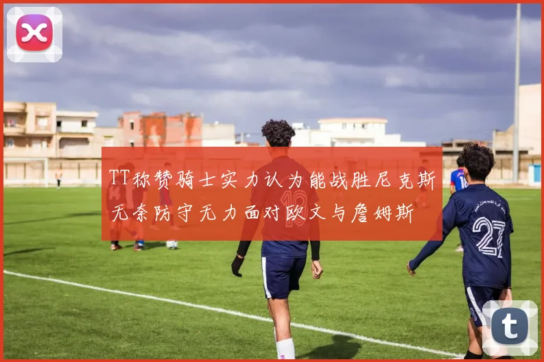 TT称赞骑士实力认为能战胜尼克斯无奈防守无力面对欧文与詹姆斯