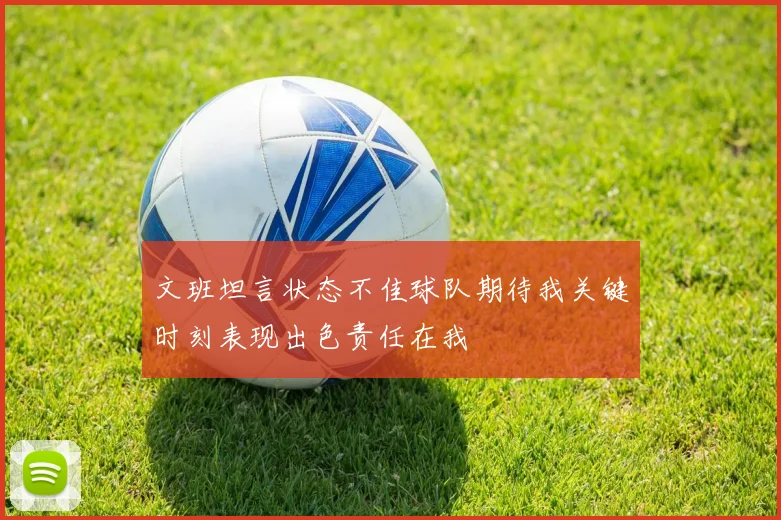 文班坦言状态不佳球队期待我关键时刻表现出色责任在我